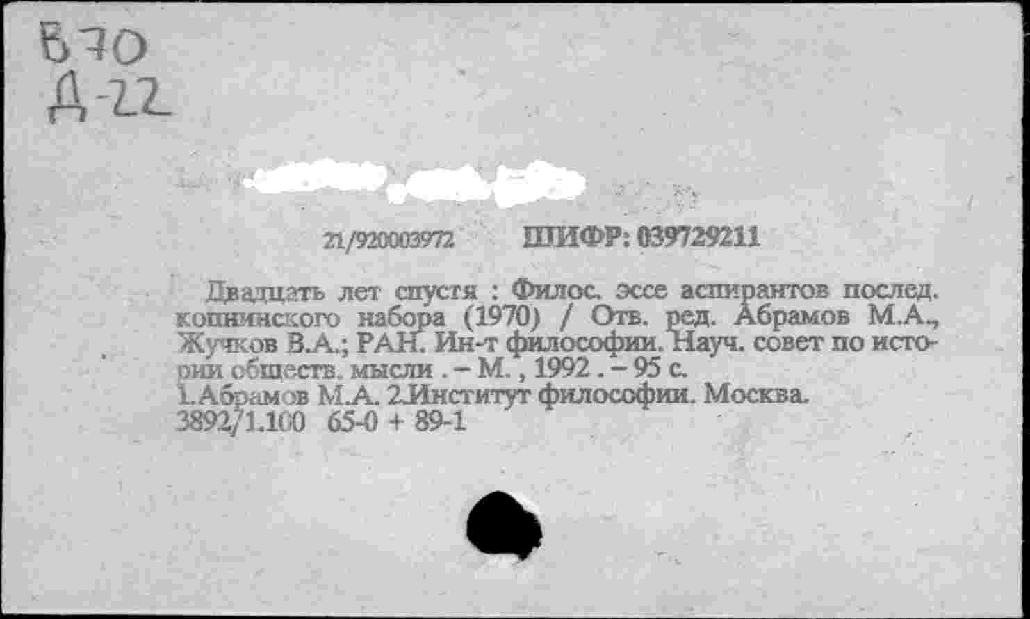 ﻿
22/920003972 ШИФР: 039729211
Двадцать лет спустя : Филос. эссе аспирантов послед, копнинского набора (1970) / Отв. ред. Абрамов М.А., Жучков В А..; РАН. Ин-т философии. Науч, совет по истопим обществ. мысли . - М., 1992. - 95 с.
1.Абрамов М.А. 2Институт философии. Москва. 3892/L100 65-0 + 89-1